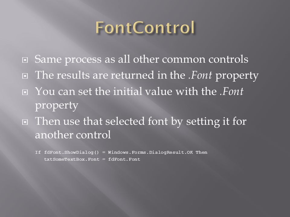  Same process as all other common controls  The results are returned in the.Font property  You can set the initial value with the.Font property  Then use that selected font by setting it for another control If fdFont.ShowDialog() = Windows.Forms.DialogResult.OK Then txtSomeTextBox.Font = fdFont.Font