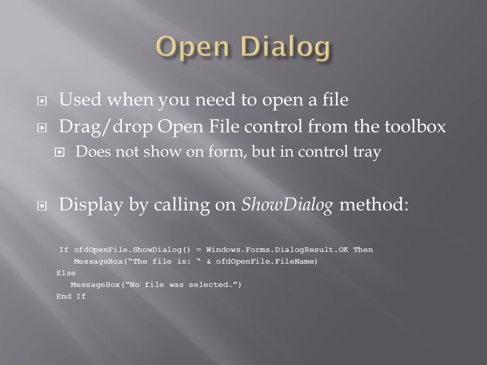  Used when you need to open a file  Drag/drop Open File control from the toolbox  Does not show on form, but in control tray  Display by calling on ShowDialog method: If ofdOpenFile.ShowDialog() = Windows.Forms.DialogResult.OK Then MessageBox( The file is: & ofdOpenFile.FileName) Else MessageBox( No file was selected. ) End If