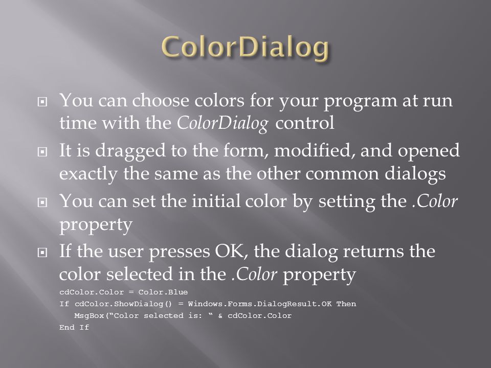  You can choose colors for your program at run time with the ColorDialog control  It is dragged to the form, modified, and opened exactly the same as the other common dialogs  You can set the initial color by setting the.Color property  If the user presses OK, the dialog returns the color selected in the.Color property cdColor.Color = Color.Blue If cdColor.ShowDialog() = Windows.Forms.DialogResult.OK Then MsgBox( Color selected is: & cdColor.Color End If