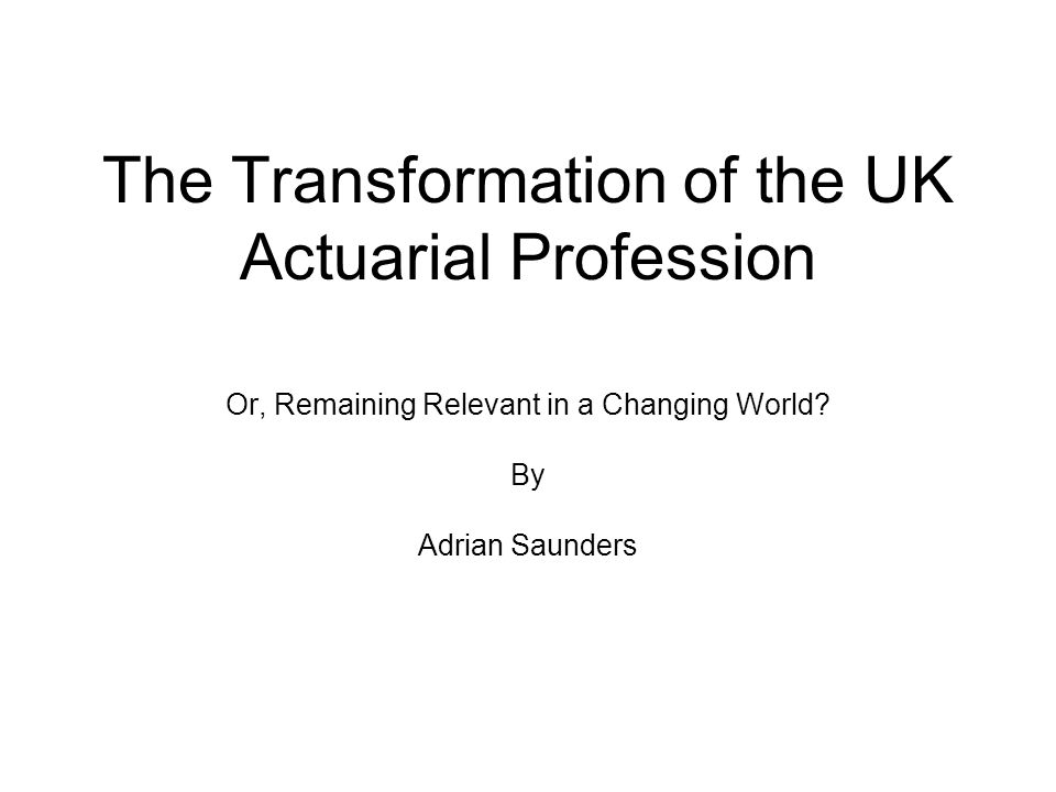 Remaining Relevant In A Changing World The Transformation of the UK Actuarial Profession Or, Remaining
