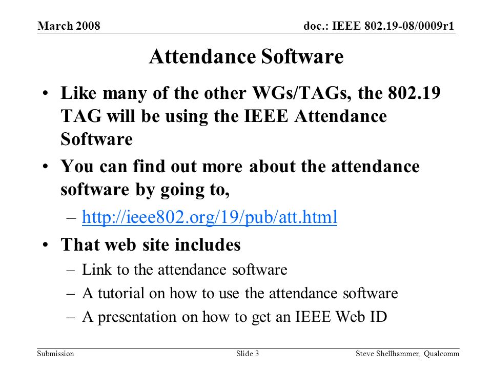 doc.: IEEE /0009r1 Submission March 2008 Steve Shellhammer, QualcommSlide 3 Attendance Software Like many of the other WGs/TAGs, the TAG will be using the IEEE Attendance Software You can find out more about the attendance software by going to, –  That web site includes –Link to the attendance software –A tutorial on how to use the attendance software –A presentation on how to get an IEEE Web ID