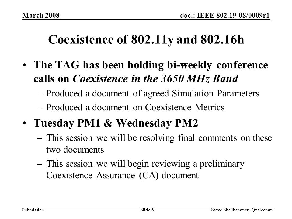 doc.: IEEE /0009r1 Submission March 2008 Steve Shellhammer, QualcommSlide 6 Coexistence of y and h The TAG has been holding bi-weekly conference calls on Coexistence in the 3650 MHz Band –Produced a document of agreed Simulation Parameters –Produced a document on Coexistence Metrics Tuesday PM1 & Wednesday PM2 –This session we will be resolving final comments on these two documents –This session we will begin reviewing a preliminary Coexistence Assurance (CA) document