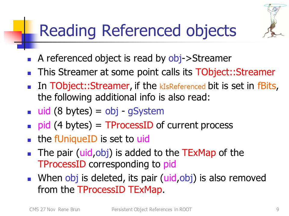 CMS 27 Nov Rene BrunPersistent Object References in ROOT9 Reading Referenced objects A referenced object is read by obj->Streamer This Streamer at some point calls its TObject::Streamer In TObject::Streamer, if the kIsReferenced bit is set in fBits, the following additional info is also read: uid (8 bytes) = obj - gSystem pid (4 bytes) = TProcessID of current process the fUniqueID is set to uid The pair (uid,obj) is added to the TExMap of the TProcessID corresponding to pid When obj is deleted, its pair (uid,obj) is also removed from the TProcessID TExMap.