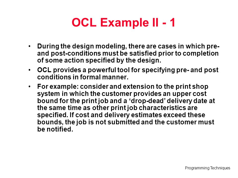 Programming Techniques OCL Example II - 1 During the design modeling, there are cases in which pre- and post-conditions must be satisfied prior to completion of some action specified by the design.