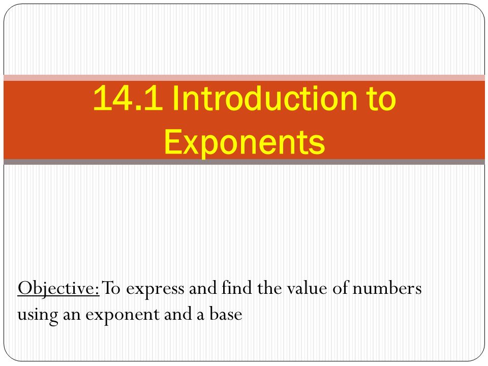 Objective: To express and find the value of numbers using an exponent and a base 14.1 Introduction to Exponents