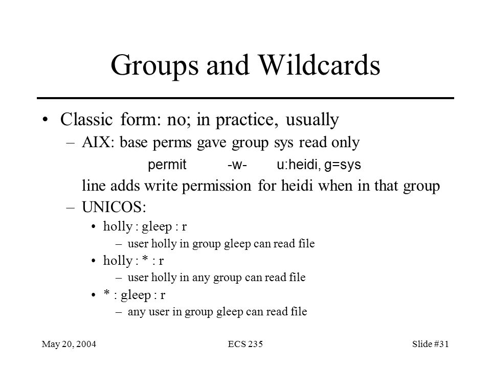 May 20, 2004ECS 235Slide #31 Groups and Wildcards Classic form: no; in practice, usually –AIX: base perms gave group sys read only permit-w-u:heidi, g=sys line adds write permission for heidi when in that group –UNICOS: holly : gleep : r –user holly in group gleep can read file holly : * : r –user holly in any group can read file * : gleep : r –any user in group gleep can read file