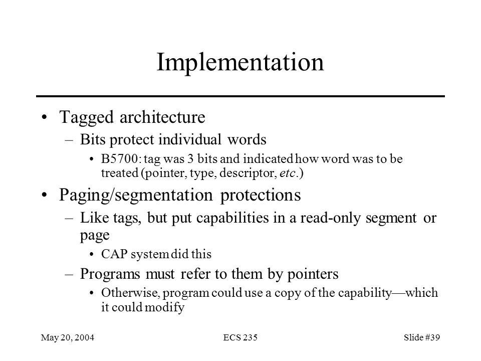 May 20, 2004ECS 235Slide #39 Implementation Tagged architecture –Bits protect individual words B5700: tag was 3 bits and indicated how word was to be treated (pointer, type, descriptor, etc.) Paging/segmentation protections –Like tags, but put capabilities in a read-only segment or page CAP system did this –Programs must refer to them by pointers Otherwise, program could use a copy of the capability—which it could modify