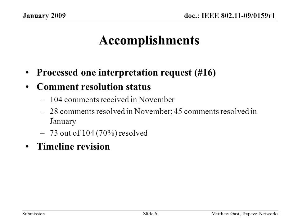 doc.: IEEE /0159r1 Submission January 2009 Matthew Gast, Trapeze NetworksSlide 6 Accomplishments Processed one interpretation request (#16) Comment resolution status –104 comments received in November –28 comments resolved in November; 45 comments resolved in January –73 out of 104 (70%) resolved Timeline revision