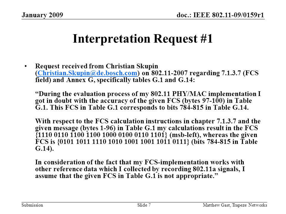 doc.: IEEE /0159r1 Submission January 2009 Matthew Gast, Trapeze NetworksSlide 7 Interpretation Request #1 Request received from Christian Skupin on regarding (FCS field) and Annex G, specifically tables G.1 and G.14: During the evaluation process of my PHY/MAC implementation I got in doubt with the accuracy of the given FCS (bytes ) in Table G.1.