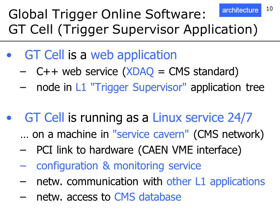 10 Global Trigger Online Software: GT Cell (Trigger Supervisor Application) GT Cell is a web application –C++ web service (XDAQ = CMS standard) –node in L1 Trigger Supervisor application tree GT Cell is running as a Linux service 24/7 … on a machine in service cavern (CMS network) –PCI link to hardware (CAEN VME interface) –configuration & monitoring service –netw.