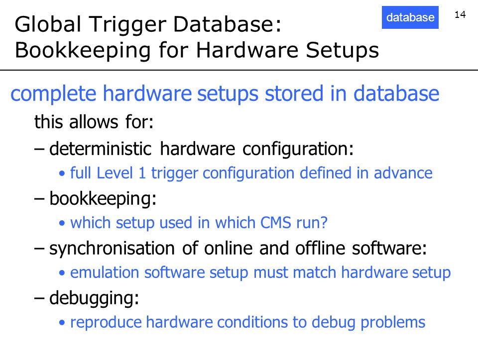 14 Global Trigger Database: Bookkeeping for Hardware Setups complete hardware setups stored in database this allows for: –deterministic hardware configuration: full Level 1 trigger configuration defined in advance –bookkeeping: which setup used in which CMS run.