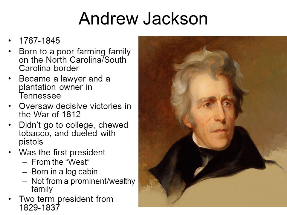 Andrew Jackson Born to a poor farming family on the North Carolina/South Carolina border Became a lawyer and a plantation owner in Tennessee Oversaw decisive victories in the War of 1812 Didn’t go to college, chewed tobacco, and dueled with pistols Was the first president –From the West –Born in a log cabin –Not from a prominent/wealthy family Two term president from