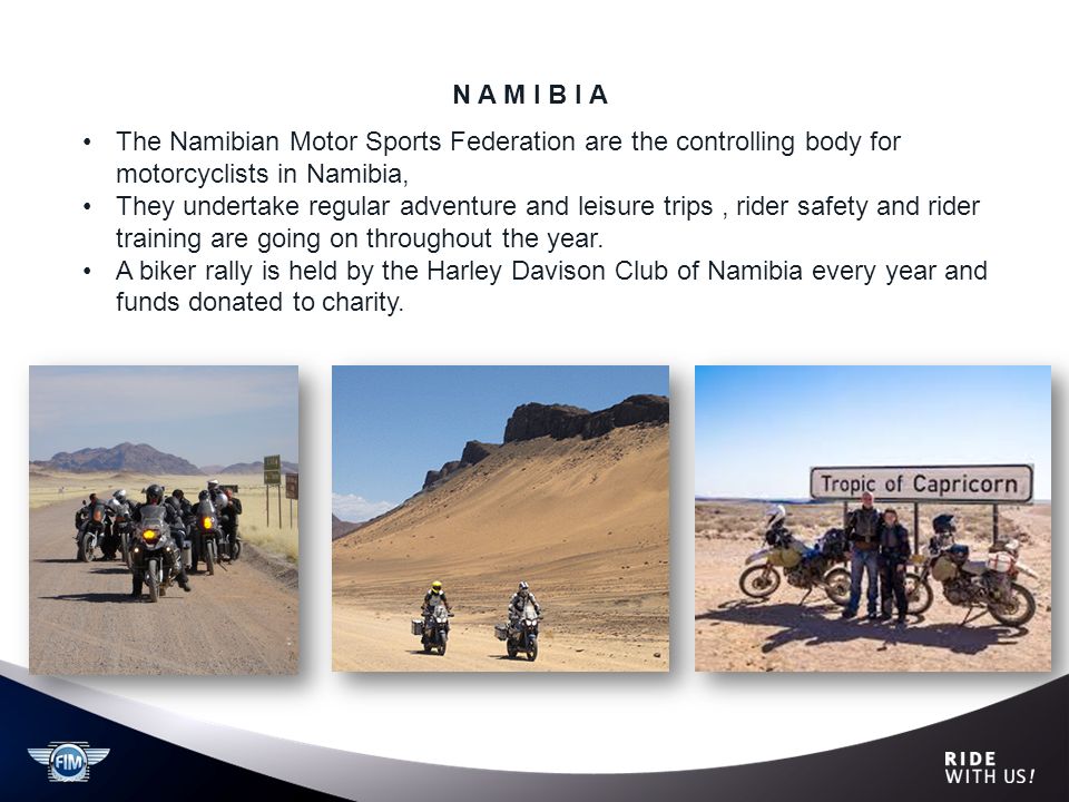 N A M I B I A The Namibian Motor Sports Federation are the controlling body for motorcyclists in Namibia, They undertake regular adventure and leisure trips, rider safety and rider training are going on throughout the year.