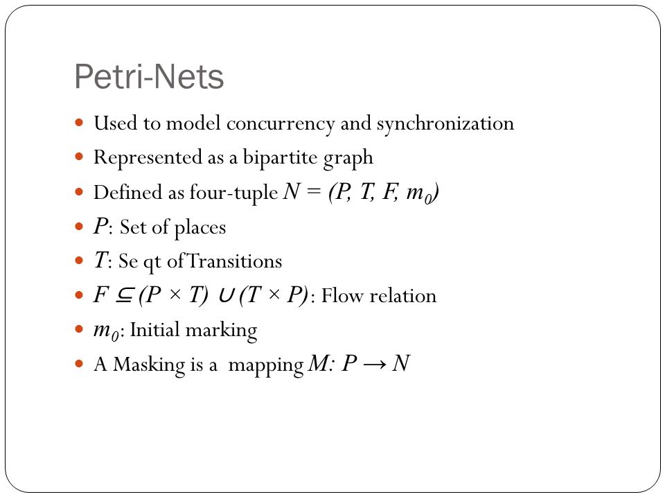 Petri-Nets Used to model concurrency and synchronization Represented as a bipartite graph Defined as four-tuple N = (P, T, F, m 0 ) P : Set of places T : Se qt of Transitions F ⊆ (P × T) ∪ (T × P) : Flow relation m 0 : Initial marking A Masking is a mapping M: P → N