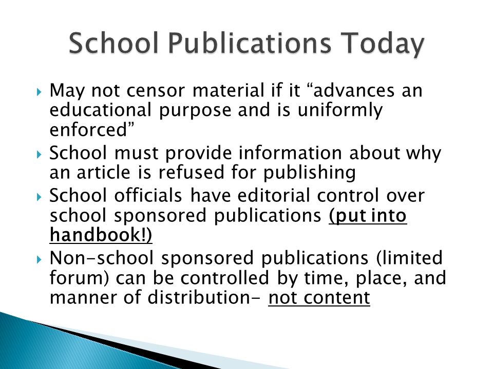  May not censor material if it advances an educational purpose and is uniformly enforced  School must provide information about why an article is refused for publishing  School officials have editorial control over school sponsored publications (put into handbook!)  Non-school sponsored publications (limited forum) can be controlled by time, place, and manner of distribution- not content