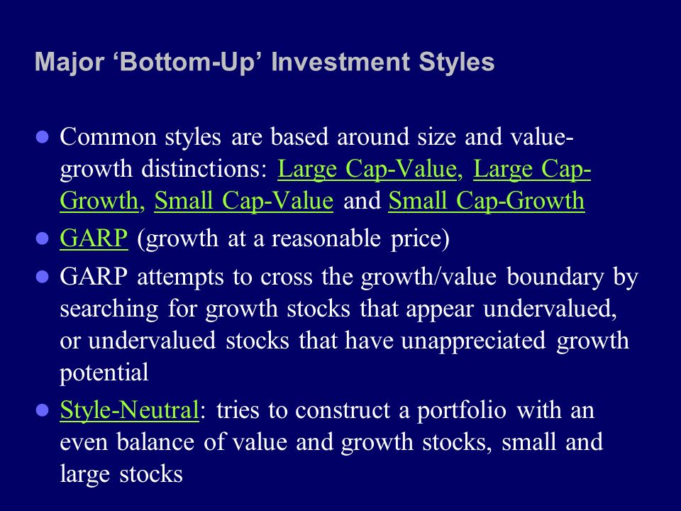Major ‘Bottom-Up’ Investment Styles Common styles are based around size and value- growth distinctions: Large Cap-Value, Large Cap- Growth, Small Cap-Value and Small Cap-Growth GARP (growth at a reasonable price) GARP attempts to cross the growth/value boundary by searching for growth stocks that appear undervalued, or undervalued stocks that have unappreciated growth potential Style-Neutral: tries to construct a portfolio with an even balance of value and growth stocks, small and large stocks