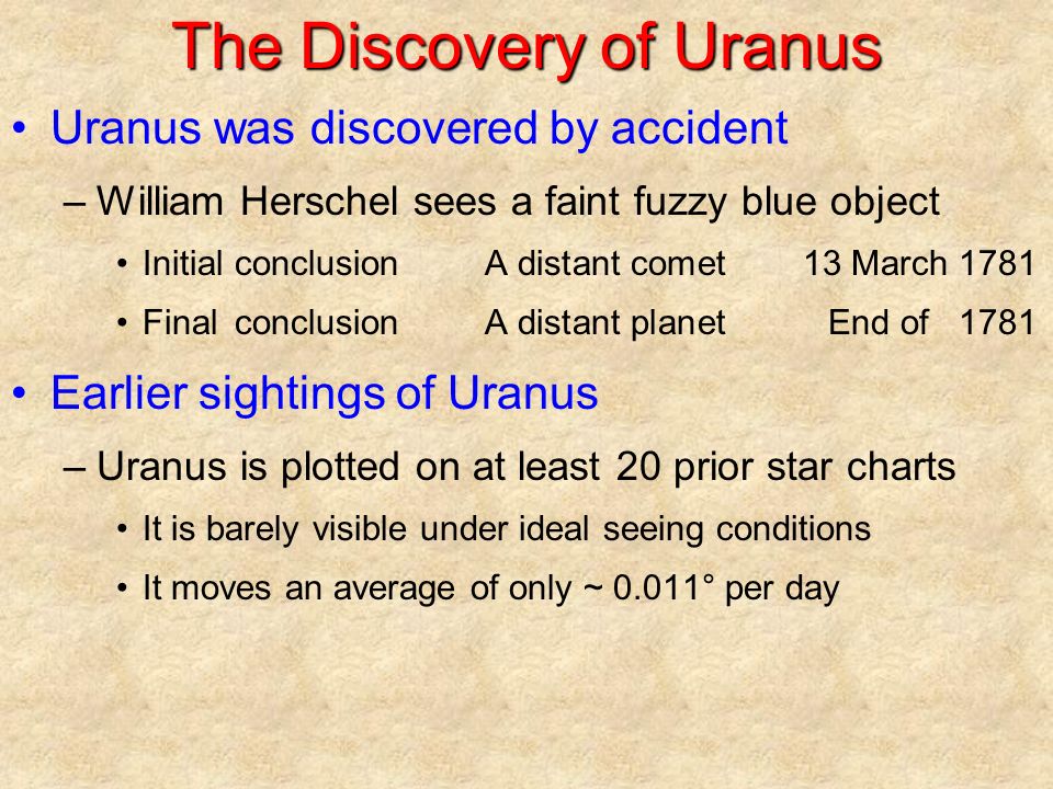 The Discovery of Uranus Uranus was discovered by accident –William Herschel sees a faint fuzzy blue object InitialconclusionA distant comet13 March 1781 FinalconclusionA distant planetEnd of 1781 Earlier sightings of Uranus –Uranus is plotted on at least 20 prior star charts It is barely visible under ideal seeing conditions It moves an average of only ~ 0.011° per day