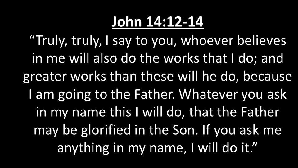 John 14:12-14 Truly, truly, I say to you, whoever believes in me will also do the works that I do; and greater works than these will he do, because I am going to the Father.