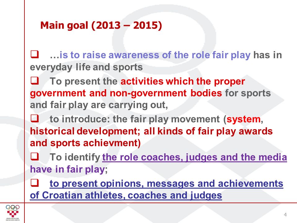 Main goal (2013 – 2015)  …is to raise awareness of the role fair play has in everyday life and sports  To present the activities which the proper government and non-government bodies for sports and fair play are carrying out,  to introduce: the fair play movement (system, historical development; all kinds of fair play awards and sports achievment)  To identify the role coaches, judges and the media have in fair play;  to present opinions, messages and achievements of Croatian athletes, coaches and judges 4