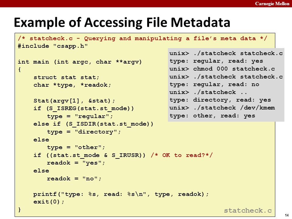 Carnegie Mellon 14 Example of Accessing File Metadata /* statcheck.c - Querying and manipulating a file’s meta data */ #include csapp.h int main (int argc, char **argv) { struct stat stat; char *type, *readok; Stat(argv[1], &stat); if (S_ISREG(stat.st_mode)) type = regular ; else if (S_ISDIR(stat.st_mode)) type = directory ; else type = other ; if ((stat.st_mode & S_IRUSR)) /* OK to read */ readok = yes ; else readok = no ; printf( type: %s, read: %s\n , type, readok); exit(0); } unix>./statcheck statcheck.c type: regular, read: yes unix> chmod 000 statcheck.c unix>./statcheck statcheck.c type: regular, read: no unix>./statcheck..