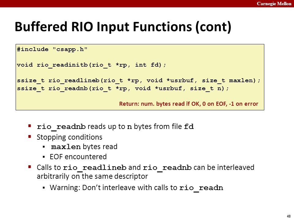 Carnegie Mellon 48 Buffered RIO Input Functions (cont)  rio_readnb reads up to n bytes from file fd  Stopping conditions  maxlen bytes read  EOF encountered  Calls to rio_readlineb and rio_readnb can be interleaved arbitrarily on the same descriptor  Warning: Don’t interleave with calls to rio_readn #include csapp.h void rio_readinitb(rio_t *rp, int fd); ssize_t rio_readlineb(rio_t *rp, void *usrbuf, size_t maxlen); ssize_t rio_readnb(rio_t *rp, void *usrbuf, size_t n); Return: num.