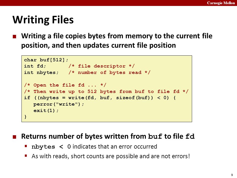 Carnegie Mellon 9 Writing Files Writing a file copies bytes from memory to the current file position, and then updates current file position Returns number of bytes written from buf to file fd  nbytes < 0 indicates that an error occurred  As with reads, short counts are possible and are not errors.