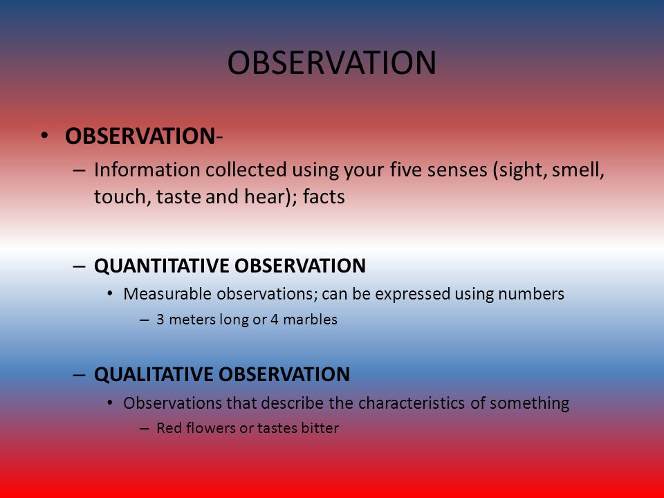 OBSERVATION OBSERVATION- – Information collected using your five senses (sight, smell, touch, taste and hear); facts – QUANTITATIVE OBSERVATION Measurable observations; can be expressed using numbers – 3 meters long or 4 marbles – QUALITATIVE OBSERVATION Observations that describe the characteristics of something – Red flowers or tastes bitter