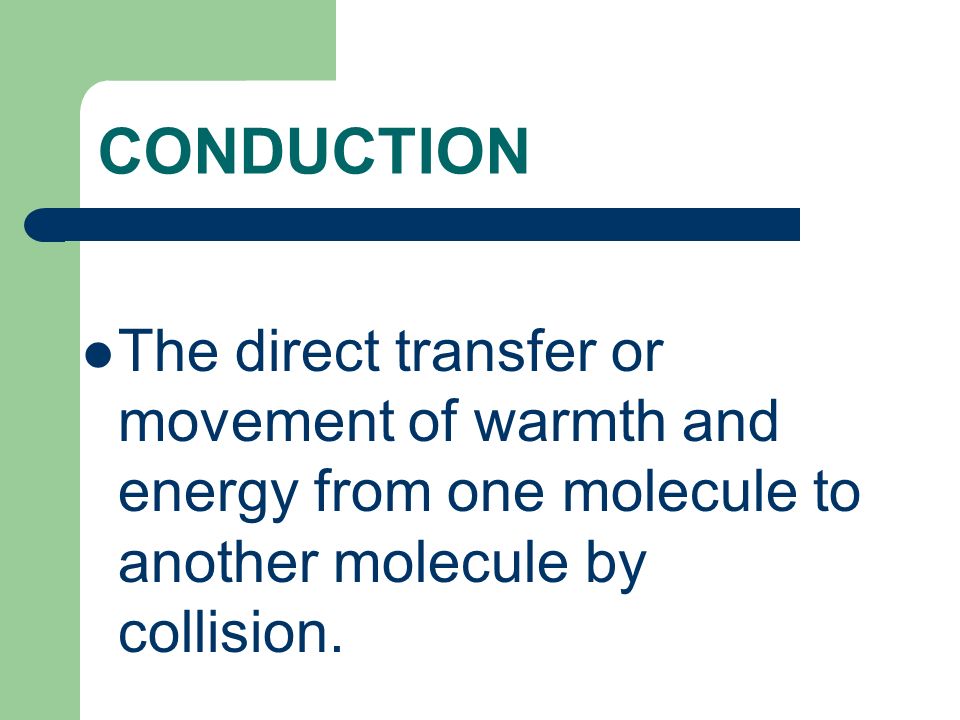 CONDUCTION The direct transfer or movement of warmth and energy from one molecule to another molecule by collision.
