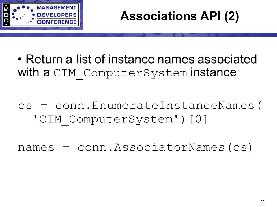 22 Associations API (2) Return a list of instance names associated with a CIM_ComputerSystem instance cs = conn.EnumerateInstanceNames( CIM_ComputerSystem )[0] names = conn.AssociatorNames(cs)