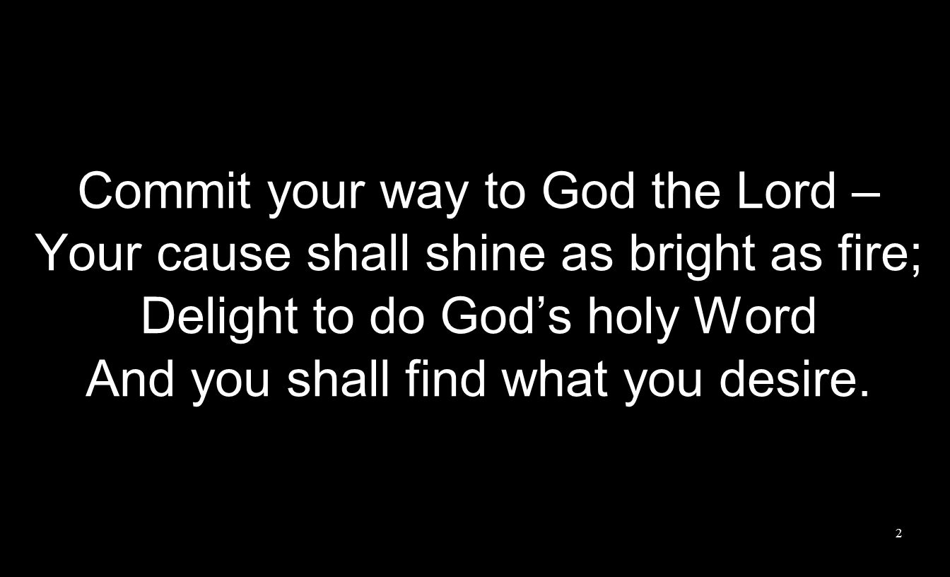 Commit your way to God the Lord – Your cause shall shine as bright as fire; Delight to do God’s holy Word And you shall find what you desire.