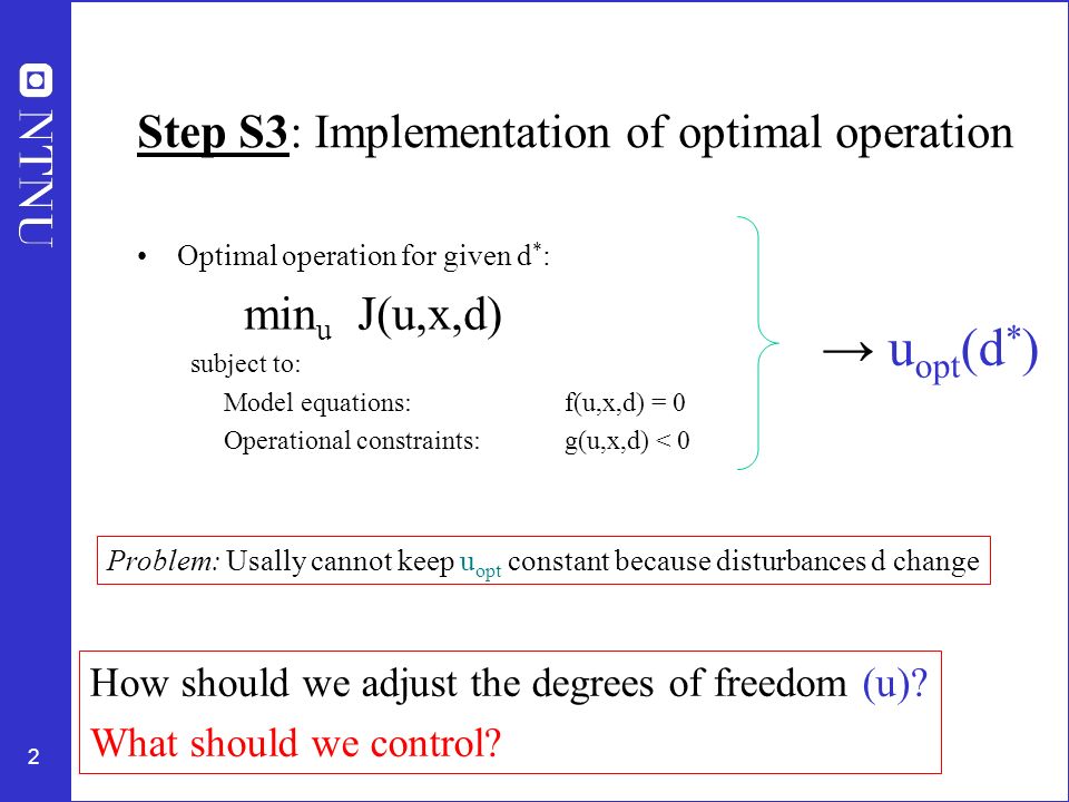2 Step S3: Implementation of optimal operation Optimal operation for given d * : min u J(u,x,d) subject to: Model equations: f(u,x,d) = 0 Operational constraints: g(u,x,d) < 0 → u opt (d * ) Problem: Usally cannot keep u opt constant because disturbances d change How should we adjust the degrees of freedom (u).