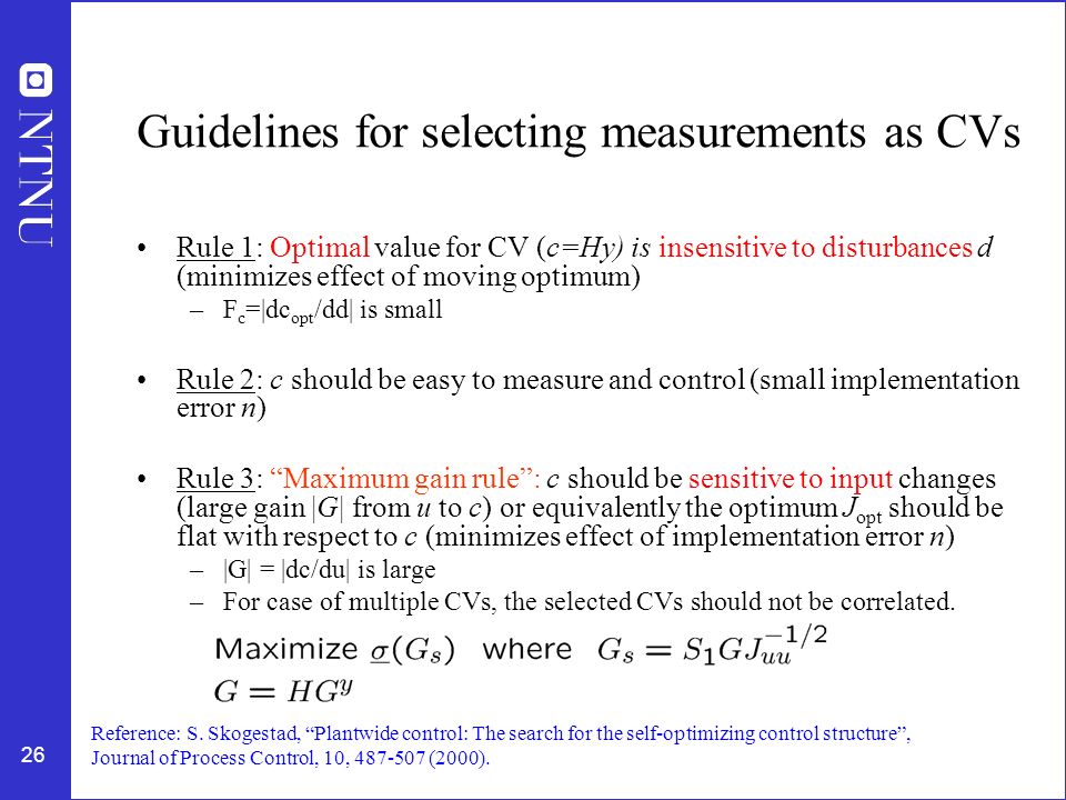 26 Guidelines for selecting measurements as CVs Rule 1: Optimal value for CV (c=Hy) is insensitive to disturbances d (minimizes effect of moving optimum) –F c =|dc opt /dd| is small Rule 2: c should be easy to measure and control (small implementation error n) Rule 3: Maximum gain rule : c should be sensitive to input changes (large gain |G| from u to c) or equivalently the optimum J opt should be flat with respect to c (minimizes effect of implementation error n) –|G| = |dc/du| is large –For case of multiple CVs, the selected CVs should not be correlated.