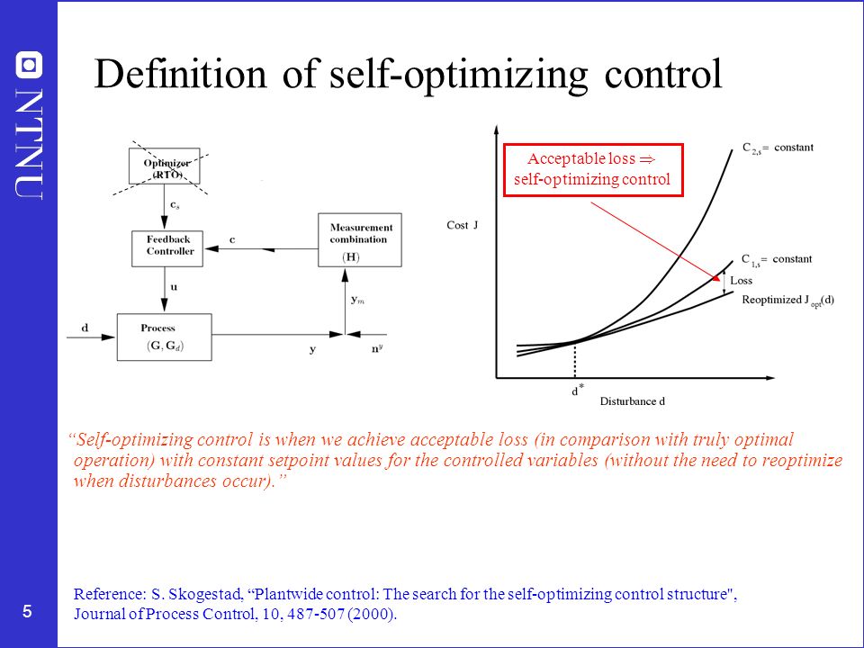 5 Definition of self-optimizing control Self-optimizing control is when we achieve acceptable loss (in comparison with truly optimal operation) with constant setpoint values for the controlled variables (without the need to reoptimize when disturbances occur). Reference: S.