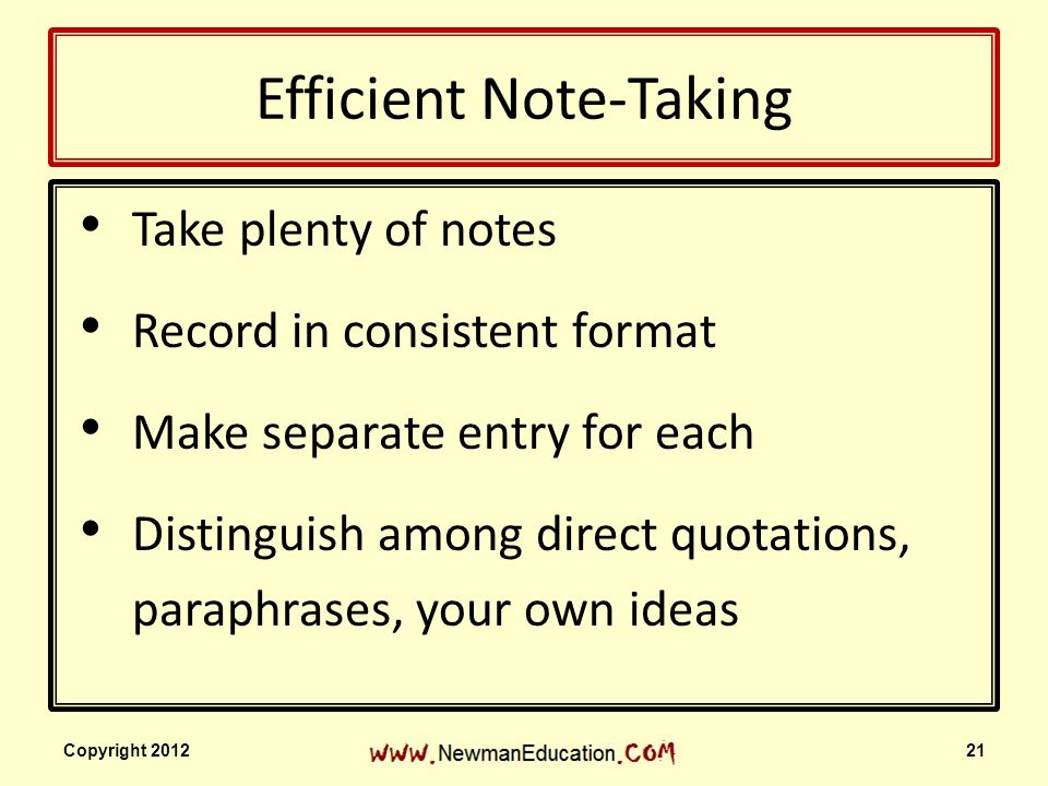 Efficient Note-Taking Take plenty of notes Record in consistent format Make separate entry for each Distinguish among direct quotations, paraphrases, your own ideas Copyright