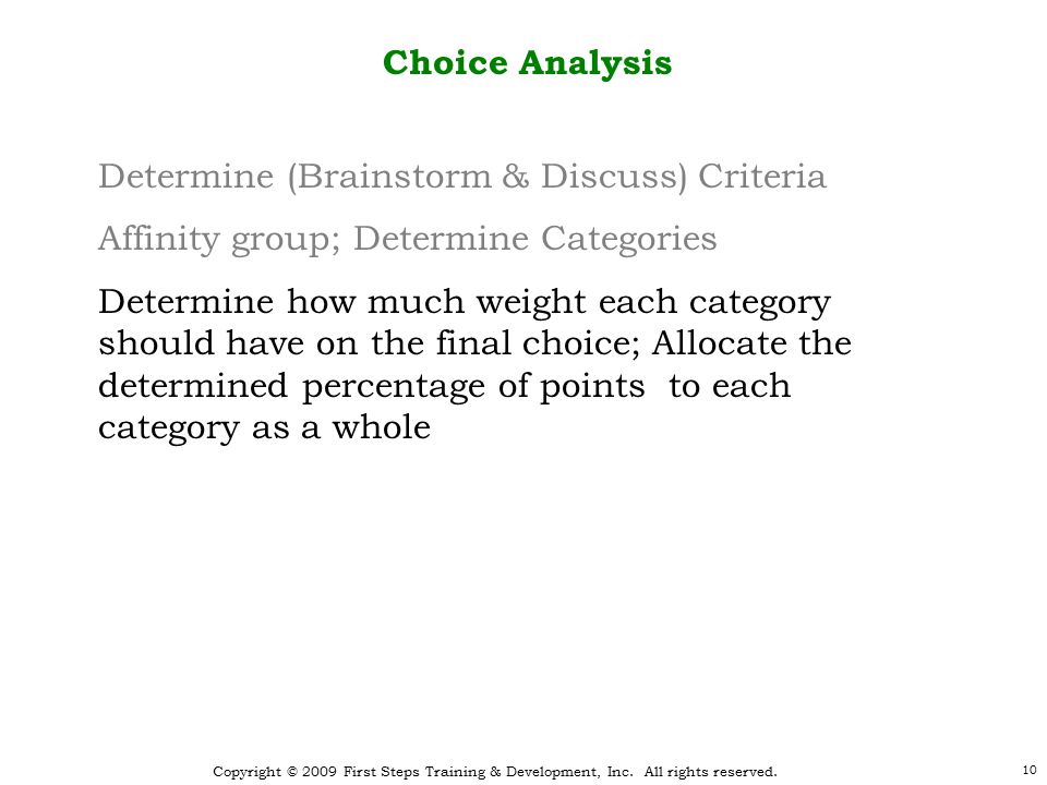 10 Choice Analysis Determine (Brainstorm & Discuss) Criteria Affinity group; Determine Categories Determine how much weight each category should have on the final choice; Allocate the determined percentage of points to each category as a whole