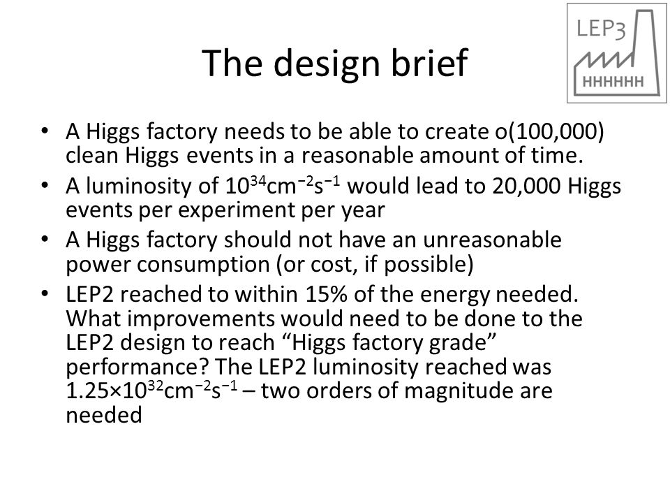 The design brief A Higgs factory needs to be able to create o(100,000) clean Higgs events in a reasonable amount of time.