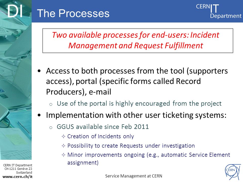 CERN IT Department CH-1211 Genève 23 Switzerland   t Two available processes for end-users: Incident Management and Request Fulfillment Access to both processes from the tool (supporters access), portal (specific forms called Record Producers),  o Use of the portal is highly encouraged from the project Implementation with other user ticketing systems: o GGUS available since Feb 2011  Creation of Incidents only  Possibility to create Requests under investigation  Minor improvements ongoing (e.g., automatic Service Element assignment) The Processes Service Management at CERN