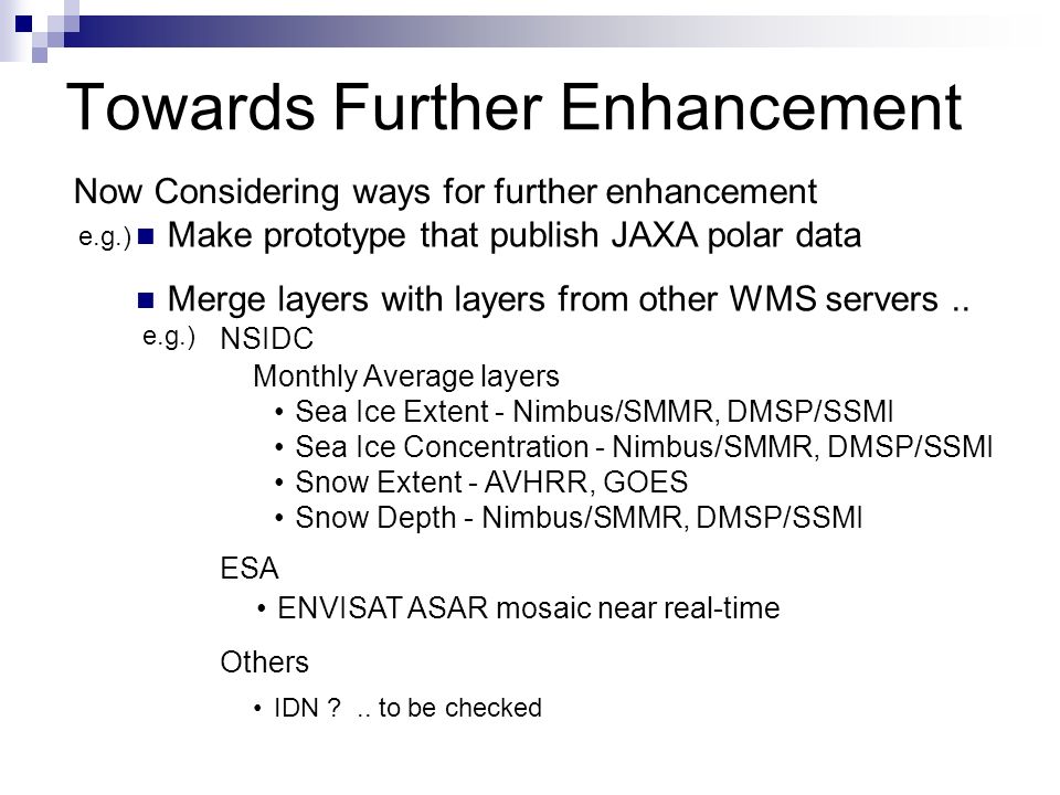 Towards Further Enhancement NSIDC ESA ENVISAT ASAR mosaic near real-time Monthly Average layers Sea Ice Extent - Nimbus/SMMR, DMSP/SSMI Sea Ice Concentration - Nimbus/SMMR, DMSP/SSMI Snow Extent - AVHRR, GOES Snow Depth - Nimbus/SMMR, DMSP/SSMI Others Make prototype that publish JAXA polar data Merge layers with layers from other WMS servers..