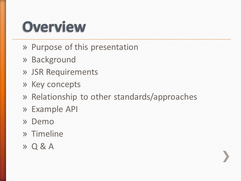» Purpose of this presentation » Background » JSR Requirements » Key concepts » Relationship to other standards/approaches » Example API » Demo » Timeline » Q & A