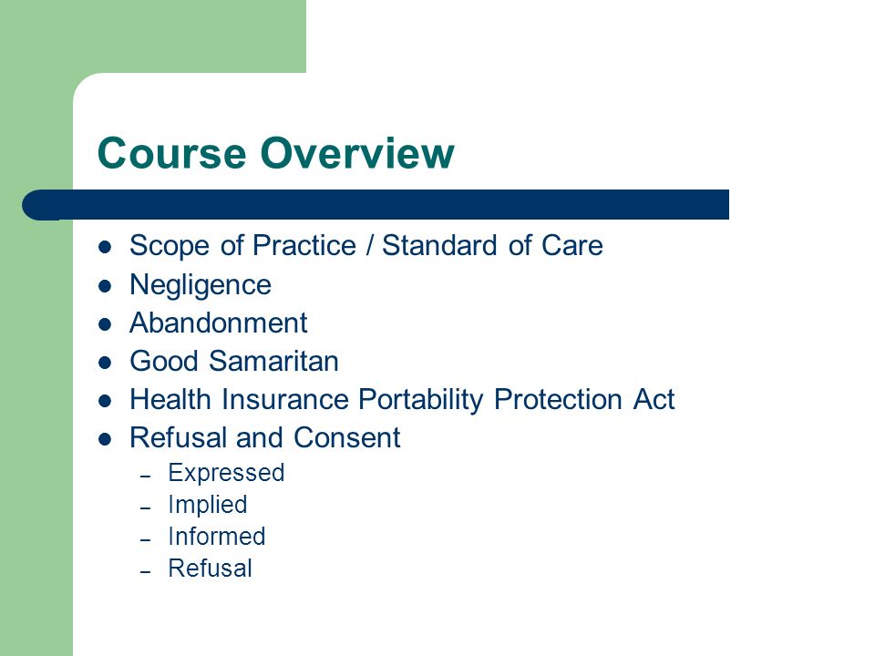 Course Overview Scope of Practice / Standard of Care Negligence Abandonment Good Samaritan Health Insurance Portability Protection Act Refusal and Consent – Expressed – Implied – Informed – Refusal