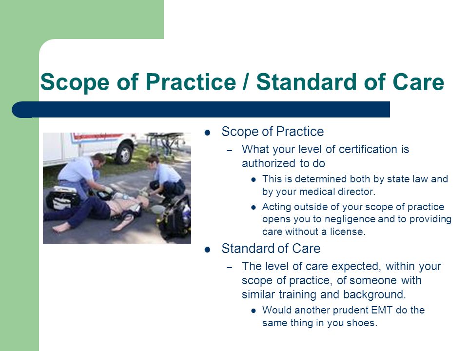 Scope of Practice / Standard of Care Scope of Practice – What your level of certification is authorized to do This is determined both by state law and by your medical director.