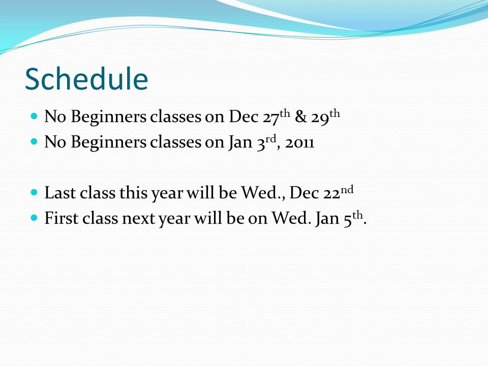Schedule No Beginners classes on Dec 27 th & 29 th No Beginners classes on Jan 3 rd, 2011 Last class this year will be Wed., Dec 22 nd First class next year will be on Wed.