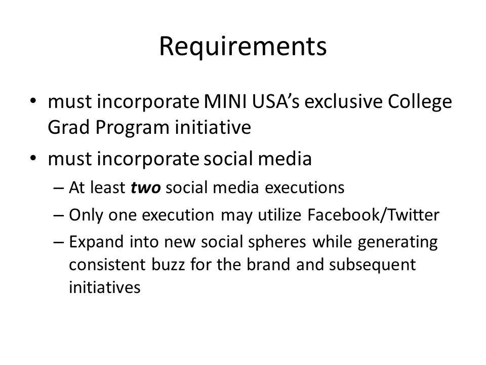 Requirements must incorporate MINI USA’s exclusive College Grad Program initiative must incorporate social media – At least two social media executions – Only one execution may utilize Facebook/Twitter – Expand into new social spheres while generating consistent buzz for the brand and subsequent initiatives