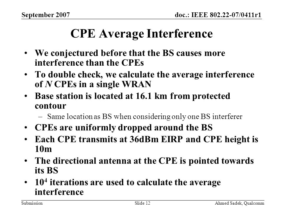 doc.: IEEE /0411r1 Submission September 2007 Ahmed Sadek, QualcommSlide 12 CPE Average Interference We conjectured before that the BS causes more interference than the CPEs To double check, we calculate the average interference of N CPEs in a single WRAN Base station is located at 16.1 km from protected contour –Same location as BS when considering only one BS interferer CPEs are uniformly dropped around the BS Each CPE transmits at 36dBm EIRP and CPE height is 10m The directional antenna at the CPE is pointed towards its BS 10 4 iterations are used to calculate the average interference