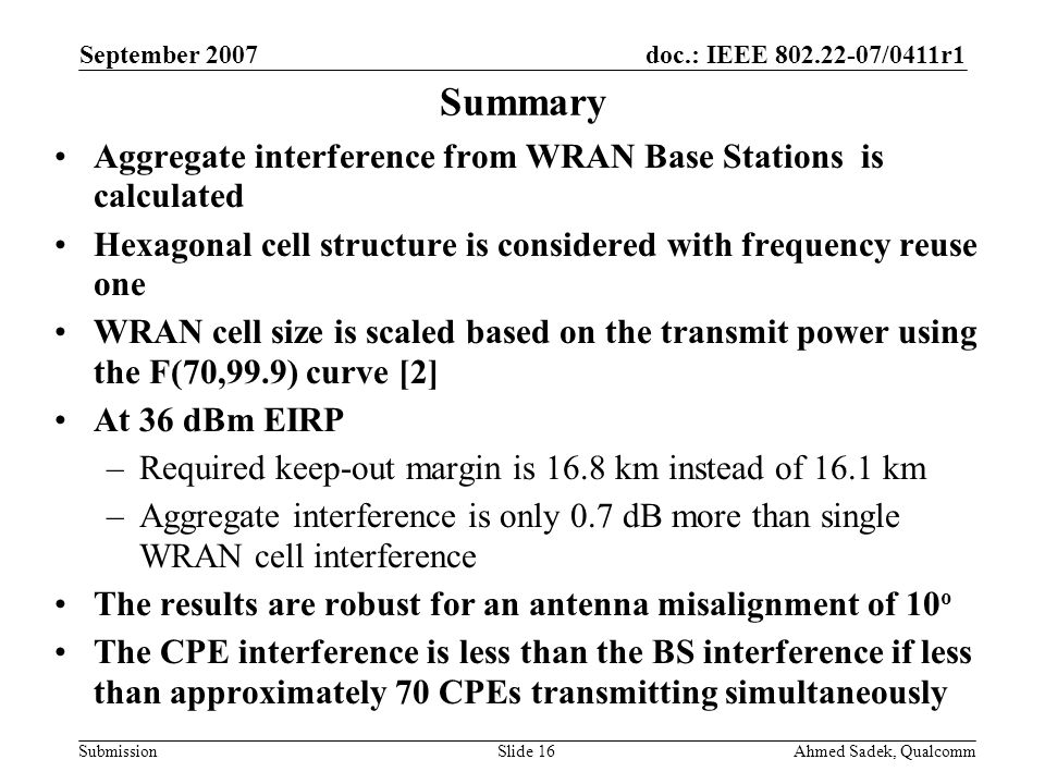 doc.: IEEE /0411r1 Submission September 2007 Ahmed Sadek, QualcommSlide 16 Summary Aggregate interference from WRAN Base Stations is calculated Hexagonal cell structure is considered with frequency reuse one WRAN cell size is scaled based on the transmit power using the F(70,99.9) curve [2] At 36 dBm EIRP –Required keep-out margin is 16.8 km instead of 16.1 km –Aggregate interference is only 0.7 dB more than single WRAN cell interference The results are robust for an antenna misalignment of 10 o The CPE interference is less than the BS interference if less than approximately 70 CPEs transmitting simultaneously