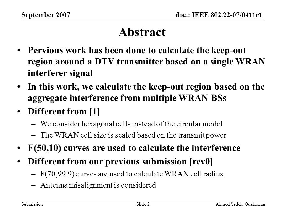 doc.: IEEE /0411r1 Submission September 2007 Ahmed Sadek, QualcommSlide 2 Abstract Pervious work has been done to calculate the keep-out region around a DTV transmitter based on a single WRAN interferer signal In this work, we calculate the keep-out region based on the aggregate interference from multiple WRAN BSs Different from [1] –We consider hexagonal cells instead of the circular model –The WRAN cell size is scaled based on the transmit power F(50,10) curves are used to calculate the interference Different from our previous submission [rev0] –F(70,99.9) curves are used to calculate WRAN cell radius –Antenna misalignment is considered