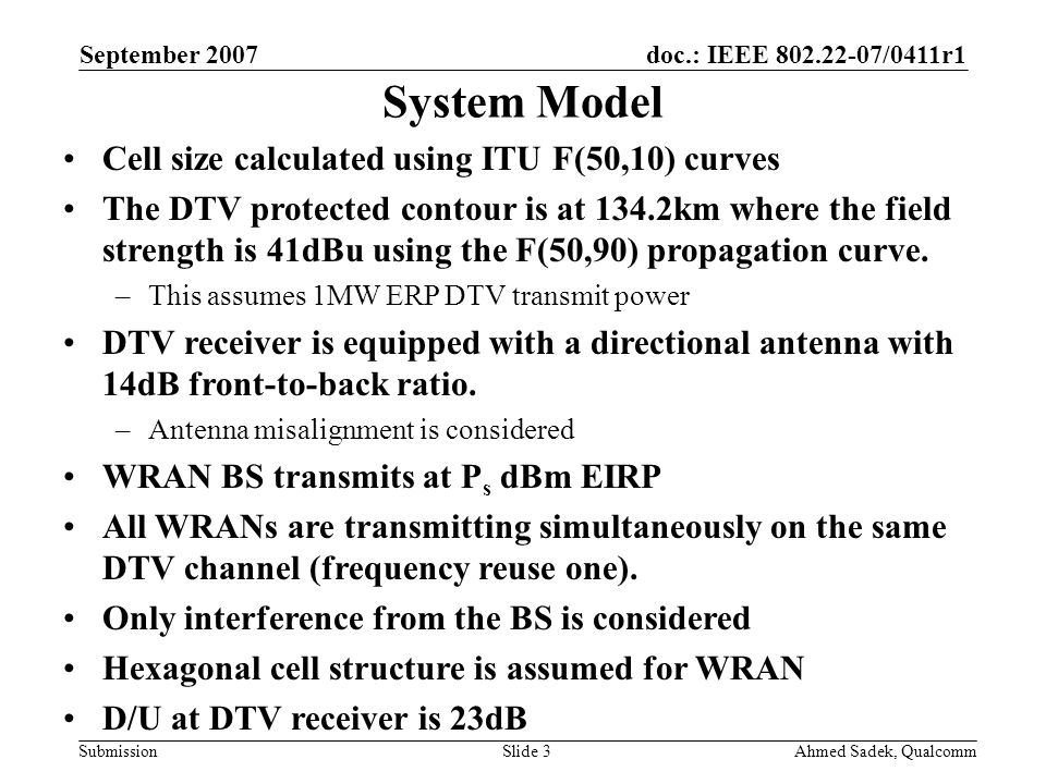 doc.: IEEE /0411r1 Submission September 2007 Ahmed Sadek, QualcommSlide 3 System Model Cell size calculated using ITU F(50,10) curves The DTV protected contour is at 134.2km where the field strength is 41dBu using the F(50,90) propagation curve.