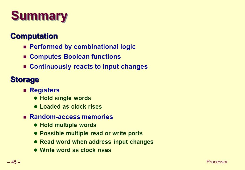 – 45 – Processor Summary Computation Performed by combinational logic Computes Boolean functions Continuously reacts to input changesStorage Registers Hold single words Loaded as clock rises Random-access memories Hold multiple words Possible multiple read or write ports Read word when address input changes Write word as clock rises