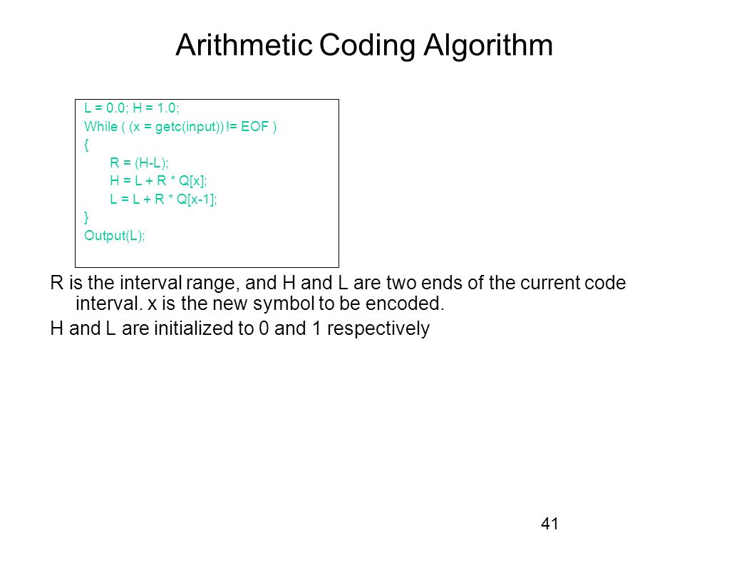 41 Arithmetic Coding Algorithm L = 0.0; H = 1.0; While ( (x = getc(input)) != EOF ) { R = (H-L); H = L + R * Q[x]; L = L + R * Q[x-1]; } Output(L); R is the interval range, and H and L are two ends of the current code interval.