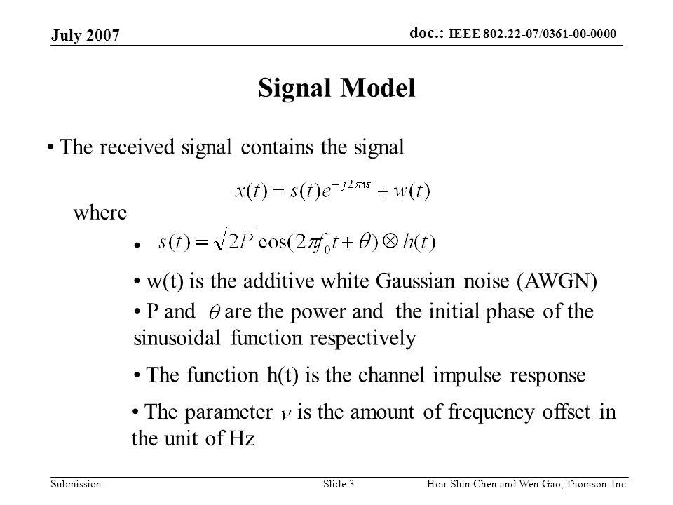 doc.: IEEE / Submission July 2007 Hou-Shin Chen and Wen Gao, Thomson Inc.Slide 3 Signal Model The received signal contains the signal where w(t) is the additive white Gaussian noise (AWGN) P and are the power and the initial phase of the sinusoidal function respectively The function h(t) is the channel impulse response The parameter is the amount of frequency offset in the unit of Hz